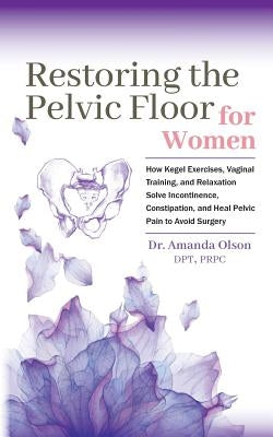 Restoring the Pelvic Floor: How Kegel Exercises, Vaginal Training, and Relaxation, Solve Incontinence, Constipation, and Heal Pelvic Pain to Avoid by Olson, Amanda a.