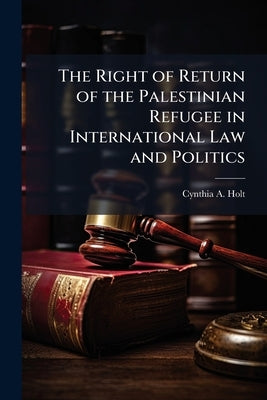 The Right of Return of the Palestinian Refugee in International Law and Politics by Holt, Cynthia A.