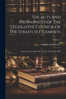 The Acts And Ordinances Of The Legislative Council Of The Straits Settlements: From The 1st April 1867 To The 7th March 1898; Volume 1 by Settlements, Straits
