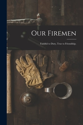 Our Firemen: Faithful to Duty, True to Friendship. by Anonymous