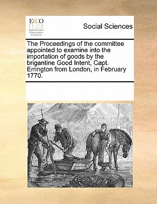 The Proceedings of the committee appointed to examine into the importation of goods by the brigantine Good Intent, Capt. Errington from London, in Feb by Multiple Contributors
