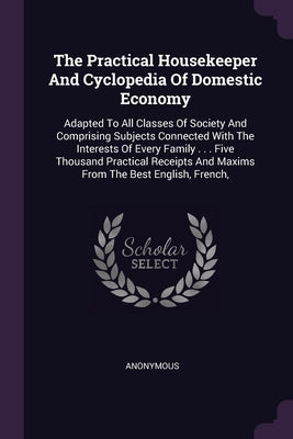 The Practical Housekeeper And Cyclopedia Of Domestic Economy: Adapted To All Classes Of Society And Comprising Subjects Connected With The Interests O by Anonymous