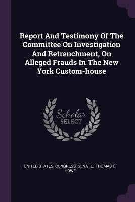 Report And Testimony Of The Committee On Investigation And Retrenchment, On Alleged Frauds In The New York Custom-house by United States Congress Senate