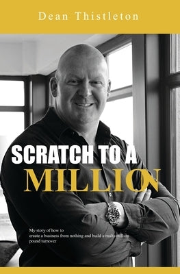 Scratch To A Million: How To Create A Business From Nothing And Build A Multimillion Pound Turnover by Thistleton, Dean