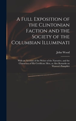 A Full Exposition of the Clintonian Faction and the Society of the Columbian Illuminati: With an Account of the Writer of the Narrative, and the Chara by Wood, John 1775?-1822