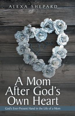 A Mom After God's Own Heart: God's Ever-Present Hand in the Life of a Mom by Shepard, Alexa