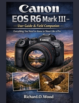 Canon EOS R6 Mark III - User Guide & Field Companion: Everything You Need to Know to Shoot Like a Pro by Wood, Richard O.