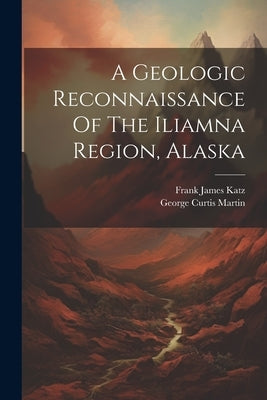 A Geologic Reconnaissance Of The Iliamna Region, Alaska by Martin, George Curtis