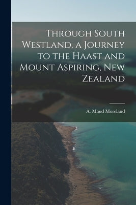 Through South Westland, a Journey to the Haast and Mount Aspiring, New Zealand by Moreland, A. Maud
