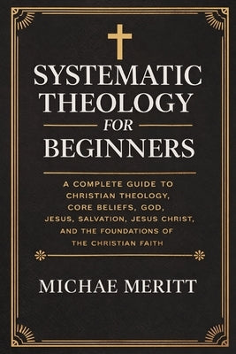 "Systematic Theology for Beginners: A Complete Guide to Christian Doctrine, Biblical Theology, Core Beliefs, God, Salvation, Jesus Christ, and the Fou by Meritt, Michae
