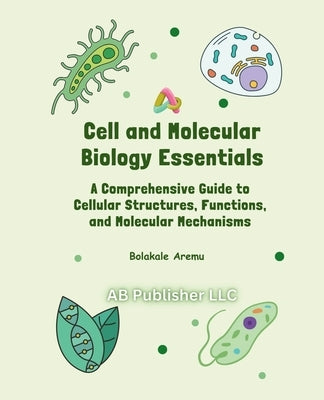 Cell and Molecular Biology Essentials: A Comprehensive Guide to Cellular Structures, Functions, and Molecular Mechanisms by Aremu, Bolakale