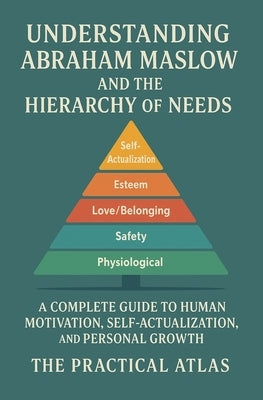 Understanding Abraham Maslow and The Hierarchy of Needs: A Complete Guide to Human Motivation, Self-Actualization, and Personal Growth by Atlas, The Practical