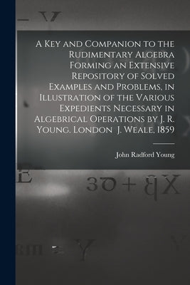 A Key and Companion to the Rudimentary Algebra Forming an Extensive Repository of Solved Examples and Problems, in Illustration of the Various Expedie by John Radford Young