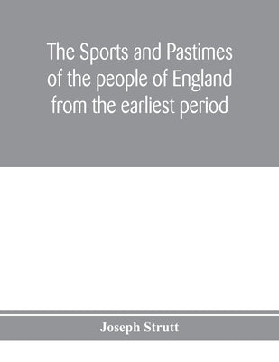 The sports and pastimes of the people of England from the earliest period, including the rural and domestic recreations, May games, mummeries, pageant by Strutt, Joseph