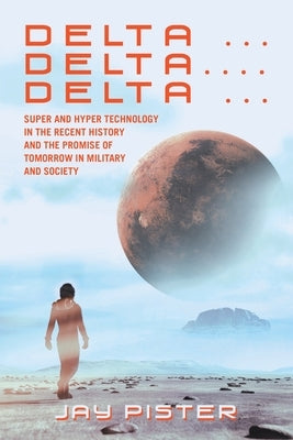 Delta ...Delta.... Delta ...: Super and Hyper Technology in the Recent History and the Promise of Tomorrow in Military and Society by Pister, Jay