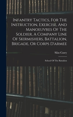 Infantry Tactics, For The Instruction, Exercise, And Manoeuvres Of The Soldier, A Company Line Of Skirmishers, Battalion, Brigade, Or Corps D'armee: S by Casey, Silas