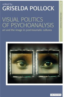 Visual Politics of Psychoanalysis: Art and the Image in Post-Traumatic Cultures by Pollock, Griselda