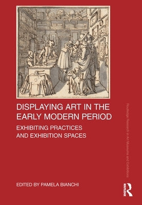 Displaying Art in the Early Modern Period: Exhibiting Practices and Exhibition Spaces by Bianchi, Pamela