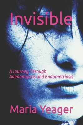Invisible: A Journey Through Adenomyosis and Endometriosis by Yeager, Maria