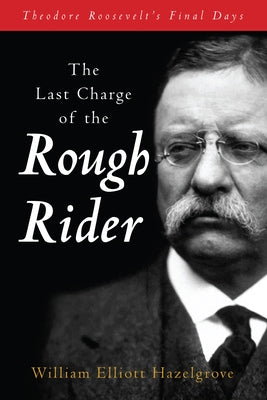 The Last Charge of the Rough Rider: Theodore Roosevelt's Final Days by Hazelgrove, William Elliott