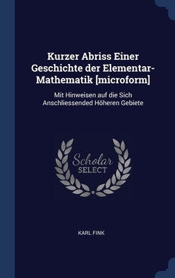 Kurzer Abriss Einer Geschichte der Elementar-Mathematik [microform]: Mit Hinweisen auf die Sich Anschliessended Höheren Gebiete by Fink, Karl