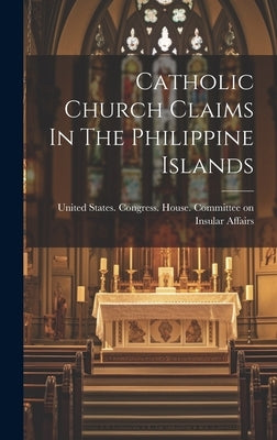 Catholic Church Claims In The Philippine Islands by United States Congress House Commi