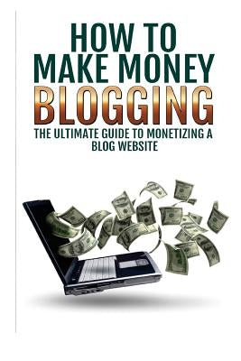 Make Money Blogging: The Ultimate Guide To Monetizing A Blog Website: How To Make Money Blogging by Goldberbg, Sarah