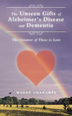 The Unseen Gifts of Alzheimer's Disease and Dementia: The Greatest of These is Love by Chanampa, Wendy