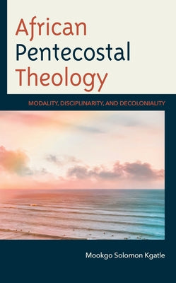 African Pentecostal Theology: Modality, Disciplinarity, and Decoloniality by Kgatle, Mookgo Solomon