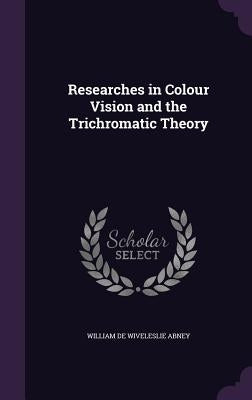 Researches in Colour Vision and the Trichromatic Theory by Abney, William de Wiveleslie