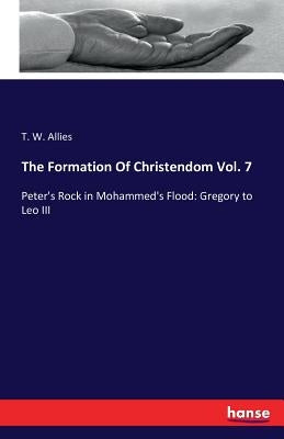 The Formation Of Christendom Vol. 7: Peter's Rock in Mohammed's Flood: Gregory to Leo III by Allies, T. W.