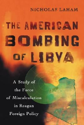 The American Bombing of Libya: A Study of the Force of Miscalculation in Reagan Foreign Policy by Laham, Nicholas