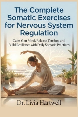 The Complete Somatic Exercises for Nervous System Regulation: Calm Your Mind, Release Tension, and Build Resilience with Daily Somatic Practices by Livia, Hartwell
