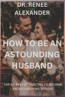 How to be an astounding husband: Top 60 best attributes to become an astonishing spouse by Alexander, Renee