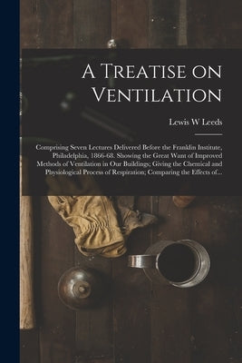 A Treatise on Ventilation: Comprising Seven Lectures Delivered Before the Franklin Institute, Philadelphia, 1866-68. Showing the Great Want of Im by Leeds, Lewis W.