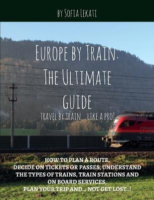 Europe by Train: The Ultimate Guide: How to plan a route, decide on tickets or passes, understand the types of trains, train stations a by Lekati, Sofia