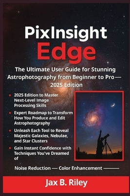 The PixInsight Edge: The Ultimate User Guide for Stunning Astrophotography from Beginner to Pro - 2025 Edition by Riley, Jax B.