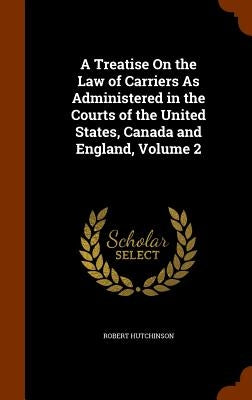 A Treatise On the Law of Carriers As Administered in the Courts of the United States, Canada and England, Volume 2 by Hutchinson, Robert
