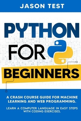 Python for Beginners: A Crash Course Guide for Machine Learning and Web Programming. Learn a Computer Language in Easy Steps with Coding Exe by Test, Jason