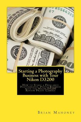 Starting a Photography Business with Your Nikon D3200: How to Start a Freelance Photography Photo Business with the Nikon D3200 Review Proof Camera by Mahoney, Brian