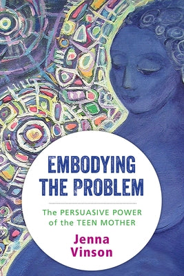 Embodying the Problem: The Persuasive Power of the Teen Mother by Vinson, Jenna