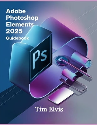 Adobe Photoshop Elements 2025 Guidebook: A Comprehensive Manual for Creative Enhancements and Seamless Photo Editing from Beginners to Experts by Elvis, Tim