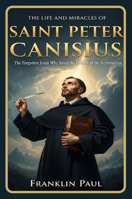 The life and miracles of saint Peter Canisius: The forgotten Jesuit who saved the church in the reformation by Paul, Franklin