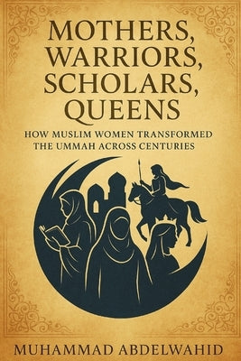 Mothers, Warriors, Scholars, Queens: How Muslim Women Transformed the Ummah Across Centuries by Abdelwahid, Muhammad