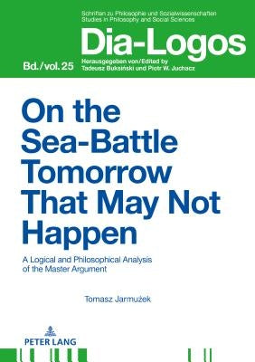 On the Sea Battle Tomorrow That May Not Happen: A Logical and Philosophical Analysis of the Master Argument by Piotr, Juchacz