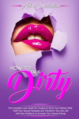 How to Talk Dirty: The Complete Love Guide for Couples to Drive Your Partner Wild, Fulfil Your Sexual Fantasies and Transform Your Sex Li by Of Seduction, Art