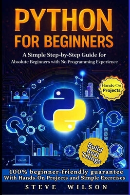 Python For Beginners: A Simple Step-by-Step Guide for Absolute Beginners with No Programming Experience by Wilson, Steve