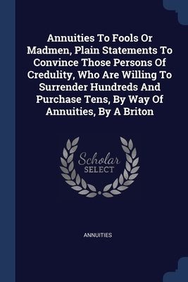 Annuities To Fools Or Madmen, Plain Statements To Convince Those Persons Of Credulity, Who Are Willing To Surrender Hundreds And Purchase Tens, By Way by Annuities