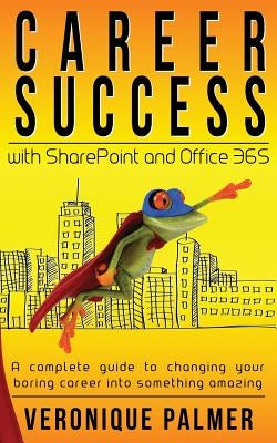Career Success with SharePoint and Office 365: A complete to changing your boring career into something amazing by Palmer, Veronique