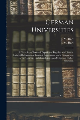 German Universities: a Narrative of Personal Experience Together With Recent Statistical Information, Practical Suggestions, and a Comparis by Hart, J. M. (James Morgan) 1839-1916